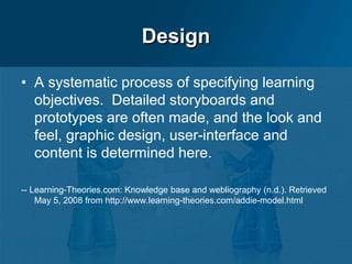 Design
• A systematic process of specifying learning
objectives. Detailed storyboards and
prototypes are often made, and the look and
feel, graphic design, user-interface and
content is determined here.
-- Learning-Theories.com: Knowledge base and webliography (n.d.). Retrieved
May 5, 2008 from http://www.learning-theories.com/addie-model.html
 