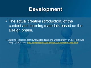Development
• The actual creation (production) of the
content and learning materials based on the
Design phase.
-- Learning-Theories.com: Knowledge base and webliography (n.d.). Retrieved
May 5, 2008 from http://www.learning-theories.com/addie-model.html
 