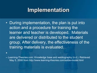 Implementation
• During implementation, the plan is put into
action and a procedure for training the
learner and teacher is developed. Materials
are delivered or distributed to the student
group. After delivery, the effectiveness of the
training materials is evaluated.
•
-- Learning-Theories.com: Knowledge base and webliography (n.d.). Retrieved
May 5, 2008 from http://www.learning-theories.com/addie-model.html
 