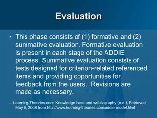 Evaluation
• This phase consists of (1) formative and (2)
summative evaluation. Formative evaluation
is present in each stage of the ADDIE
process. Summative evaluation consists of
tests designed for criterion-related referenced
items and providing opportunities for
feedback from the users. Revisions are
made as necessary.
-- Learning-Theories.com: Knowledge base and webliography (n.d.). Retrieved
May 5, 2008 from http://www.learning-theories.com/addie-model.html
 