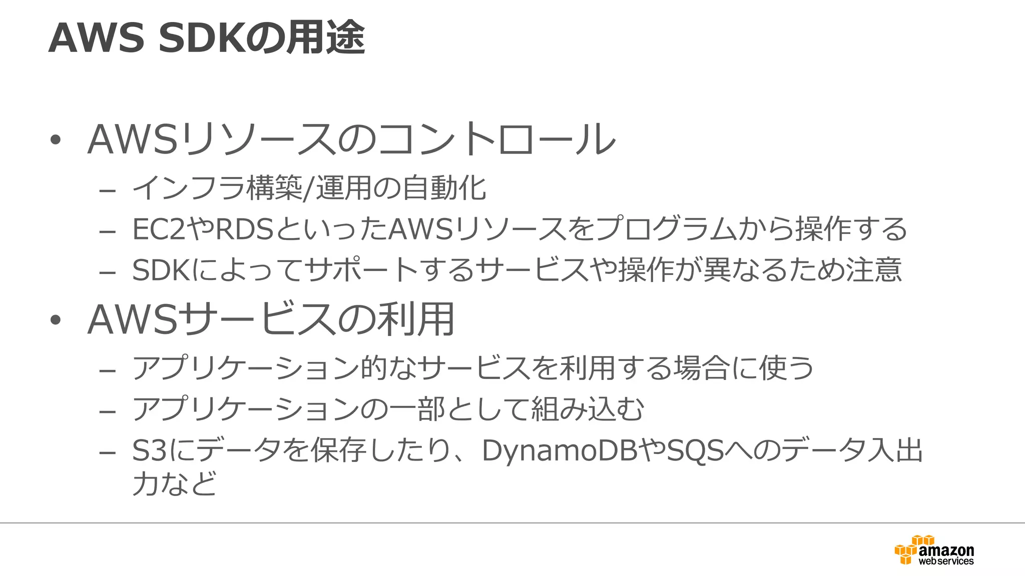 AWS SDKの基本的な使い方
• 必要な言語のSDKをインストール
– 言語ごとにインストール方法が異なる
• Credential(AWS APIの認証情報)もしくはIAMロールを用意する
– SDKから操作する必要最低限の権限に絞ったIAMユーザもしくはIAMロールを作成する
• サービス(例えばS3)のクライアントオブジェクトを生成
– このときにCredentialを渡す
• クライアントオブジェクトのメソッドを使ってオペレーション(例
えばPutObject)
• 言語によってはより高度に抽象化されているSDKもあります。
 