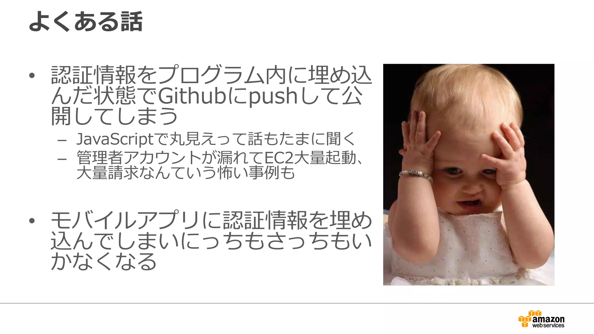 SDKを使う際の認証情報の扱い
• プログラムを実行する場所によっていくつかのやり
方がある
– EC2上で動かす場合、IAMロールを使うのがオススメ
– モバイルアプリの場合、Amazon Cognitoを利用するのがオススメ
• いずれにせよプログラム内に直接埋め込むパターン
はダメ
– セキュリティ上の問題
– メンテナンス性の問題
• IAMの権限は必要最低限に絞ることを忘れない
 