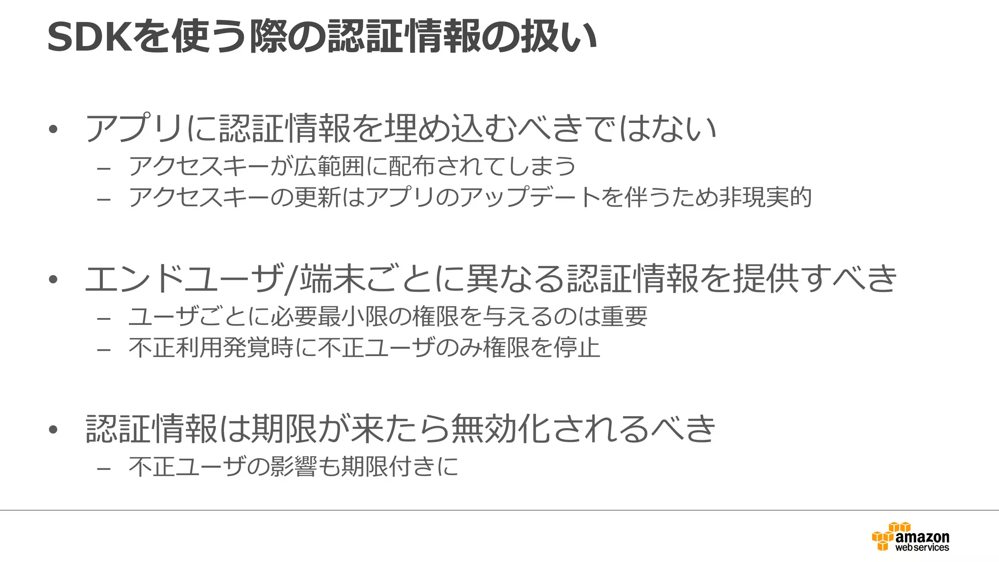 SDKを使う際の認証情報の扱い
• 多くのSDKでは以下の場合、いずれも自動で読み込まれ
る
– Shared credentialsファイルを用意
– 環境変数としてAWS_ACCESS_KEY_IDとAWS_SECRET_ACCESS_KEY
をセット
– IAMロールを使う（AWS上で動かす場合のみ）
– ただし、SDKによって見に行く順序等の細かい挙動の違いがあるので注意
require 'aws-sdk'
s3 = Aws::S3::Client.new(region: 'ap-northeast-1')
resp = s3.list_buckets()
puts resp.buckets.map(&:name)
コードサンプル（Ruby）
 