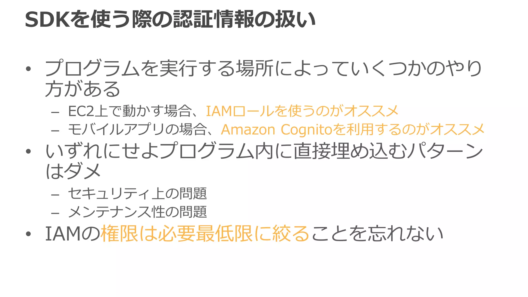 Shared credentialsファイル
• 認証情報を記述したファイルを事前に用意して
おく
• 保存場所
– ~/.aws/credentials（Linux/Macの場合）
[default]
aws_access_key_id = XXXXXXXXXXXXXXXXXXXX
aws_secret_access_key = XXXXXXXXXXXXXXXXXXXXXXXXXXXXXXXXXXXXXX
記述例
 