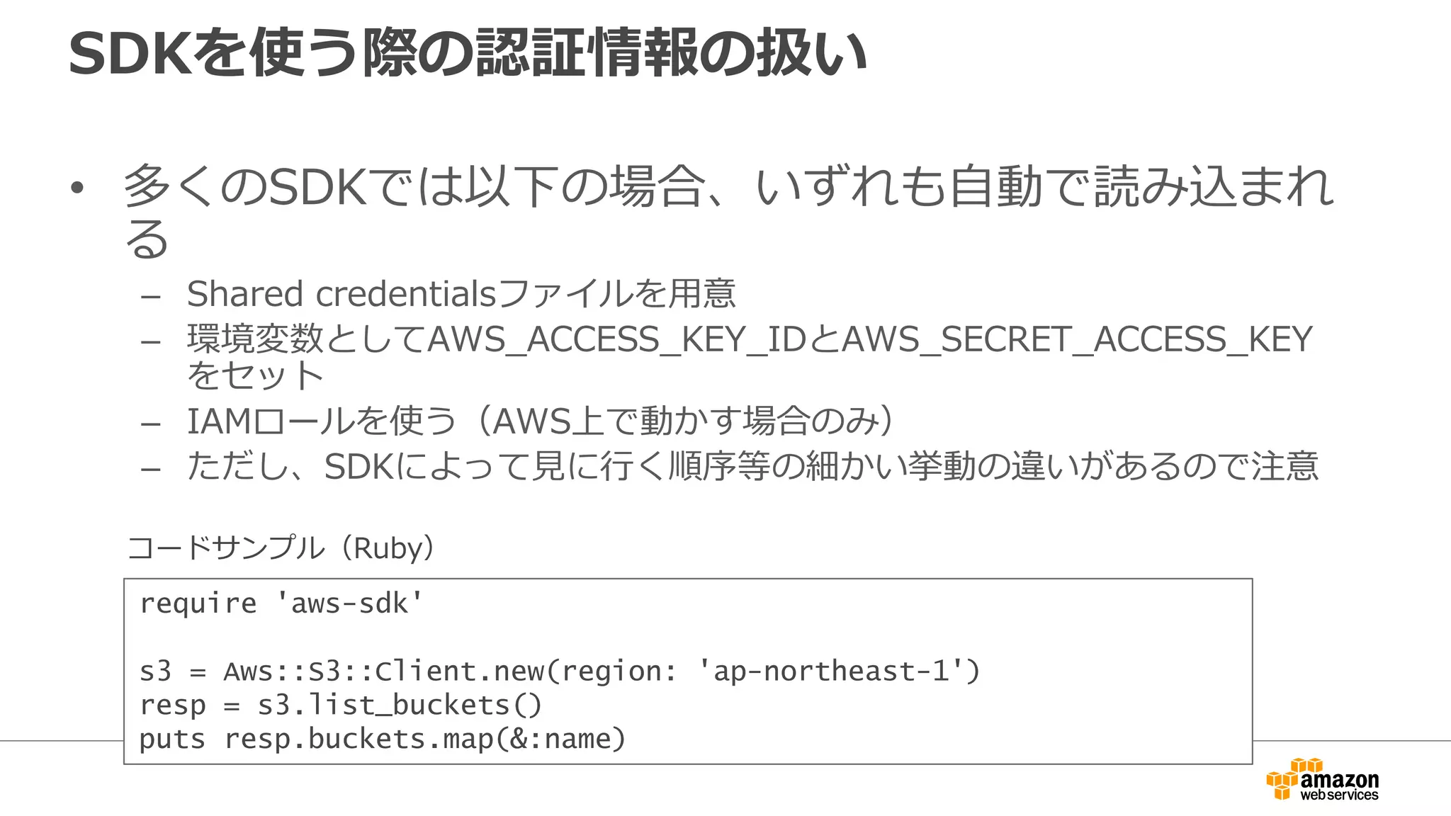 IAMロール
• AWSサービスやアプリケーション等、エンティ
ティに対してAWS操作権限を付与するための仕組
み
– 例えば実行するアプリケーションにロールを付与する事で、そのア
プリケーションからAWSを操作出来るようになる
• IAMユーザーやグループには紐付かない
• EC2ほか、Beanstalk,Data Pipelineなどでも利用
 