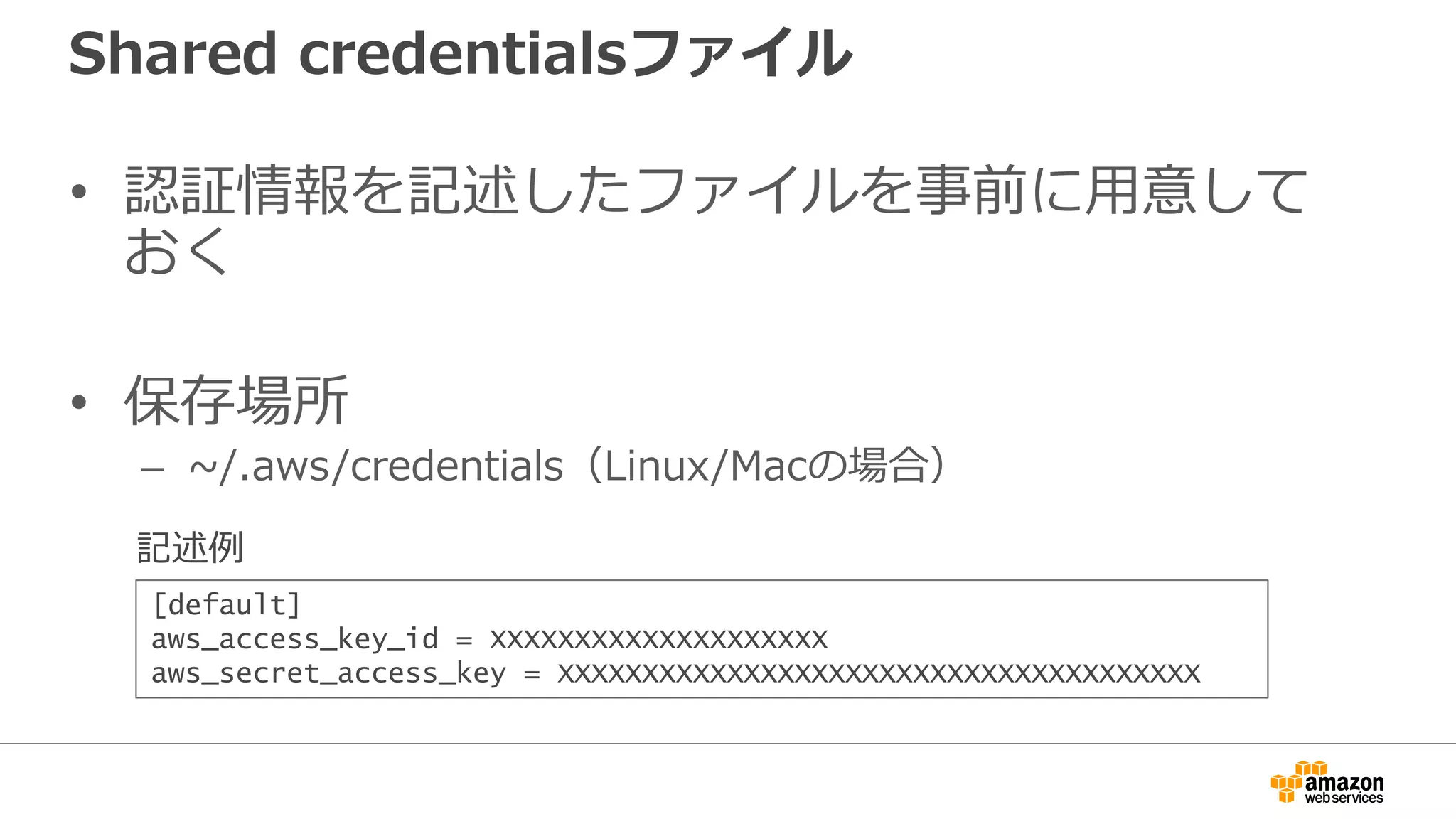 IAMロール
• EC2インスタンスに、指定のロールを付与する
– EC2起動時にロールを指定すると、認証情報がメタデータに設定される
– 認証情報はSTS(Security Token Service)で生成
• インスタンス毎に異なるキー
• 有効期限付きで、期限が来るとローテート
– アプリケーションから認証情報を取得し、AWSサービスへアクセス
• インスタンス内からメタデータにアクセス
• アクセスキーID、シークレットアクセスキー、セッショントークンを取得
• 3つの認証情報でAPI呼び出し
プログラム
IAMロール
メタデータ
 