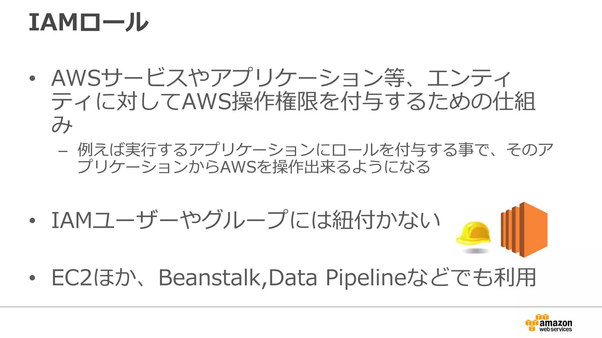 IAMユーザー利用との比較
• IAMロールを利用する事で、インスタンスと鍵
管理を分離し、管理の簡素化とキーローテート
による、よりセキュアな運用が可能に
プログラム
IAMロール
メタデータ
プログラム
メタデータ
IAMユーザー利用 IAMロール利用
認証情報の
埋め込み
 