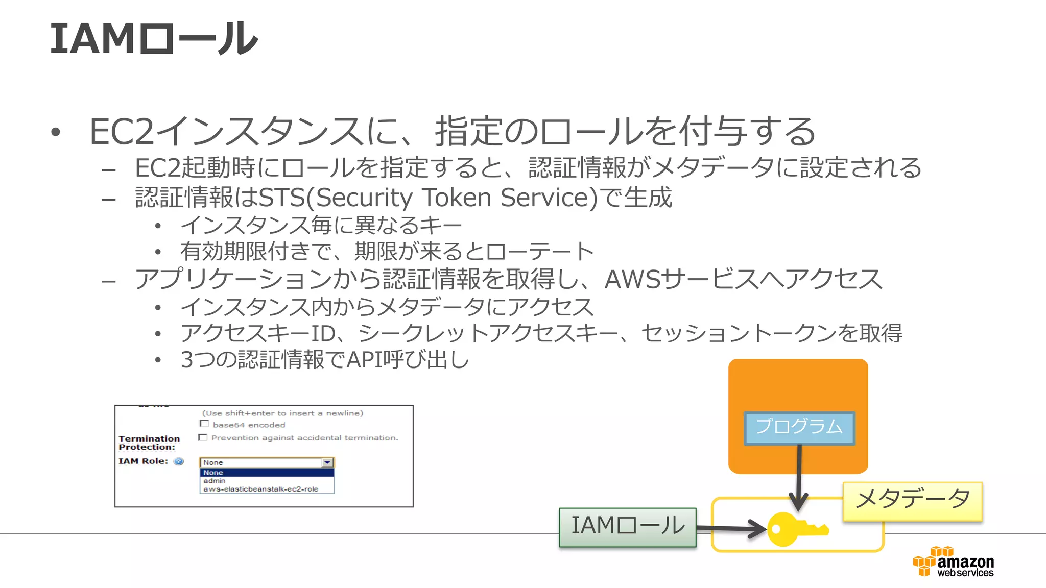 モバイルアプリの場合、Amazon Cognitoを使うこと
で
• 認証情報をアプリ内に埋め込む必要なし
– IAMロールが割り当てられた一時的な認証情報をアプリで「簡単
に」取得可能
• AWSの各種リソースへのアクセスをきめ細やかに
設定可能
– 細かいアクセス権の設定はIAM Policyを用いて行う
• セキュリティのベストプラクティスの実装が容易
– 従来、STSとTVMを用いて行っていた面倒な実装が簡単にサーバー
レスで行える
 