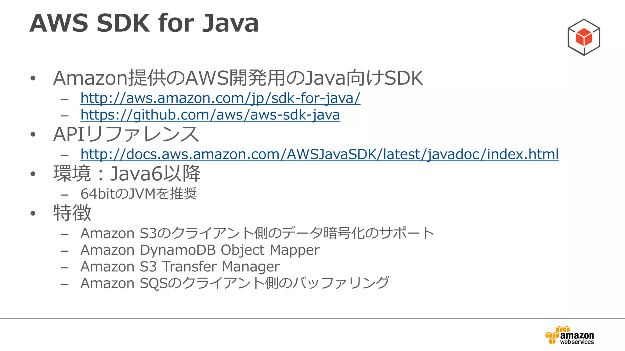 インストール方法
• 1.9.0以降Mavenを利用したコンポーネント単
位でのインストールが可能
<dependencies>
<dependency>
<groupId>com.amazonaws</groupId>
<artifactId>aws-java-sdk-s3</artifactId>
<version>1.9.0</version>
</dependency>
<dependency>
<groupId>com.amazonaws</groupId>
<artifactId>aws-java-sdk-dynamodb</artifactId>
<version>1.9.0</version>
</dependency>
</dependencies>
例：S3とDynamoDBしか利用しない場合
 