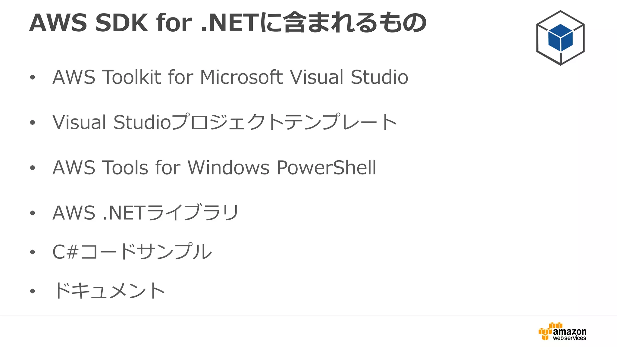 AWS Toolkit for Visual Studio
• Microsoft Visual Studioを使用してのサービス
の管理が可能
• AWS SDK for .NETによるアプリケーション開
発に対応
• AWS Elastic Beanstalk/AWS CloudFormation
による.NETアプリケーションのデプロイに対応
 
