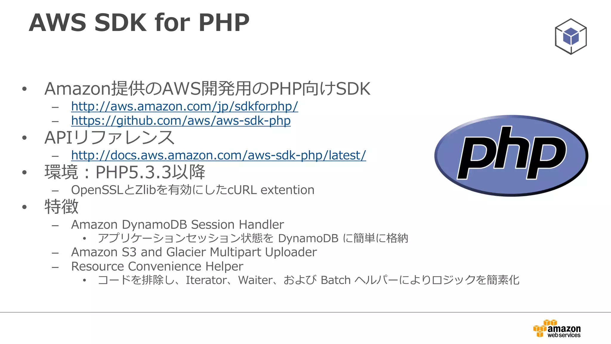 利用方法
• Composerによるインストール（推奨）
– http://docs.aws.amazon.com/aws-sdk-
php/guide/latest/installation.html#installing-via-composer
• Pharよるインストール
– http://docs.aws.amazon.com/aws-sdk-
php/guide/latest/installation.html#installing-via-phar
• Zipファイルからインストール
– http://docs.aws.amazon.com/aws-sdk-
php/guide/latest/installation.html#installing-via-zip
 