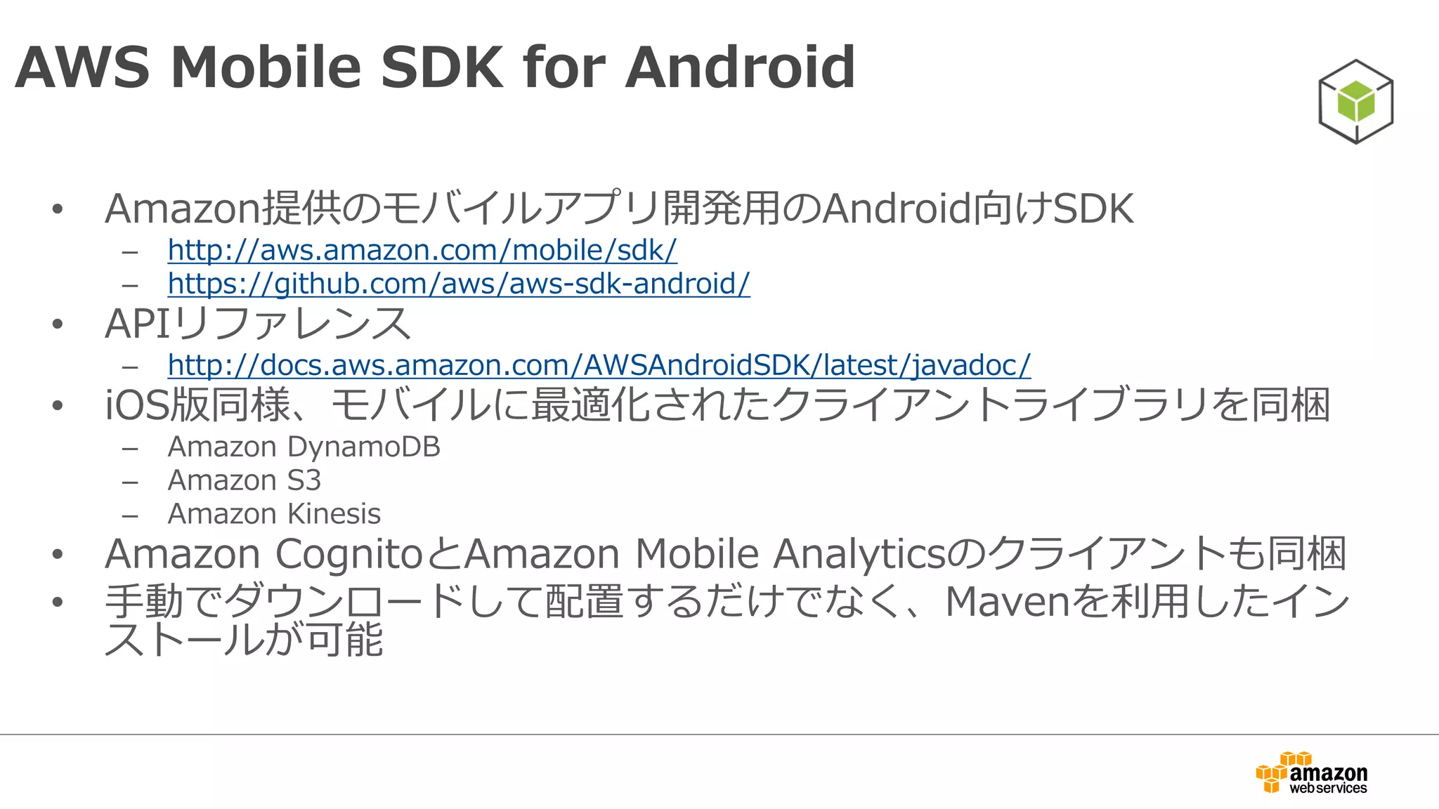 インストール
• Mavenを利用したインストールが可能
– コンポーネントごとにインストール可能
<dependencies>
<dependency>
<groupid>com.amazonaws</groupid>
<artifactid>aws-android-sdk-core</artifactid>
<version>2.1.3</version>
</dependency>
<dependency>
<groupid>com.amazonaws</groupid>
<artifactid>aws-android-sdk-s3</artifactid>
<version>2.1.3</version>
</dependency>
</dependencies>
 
