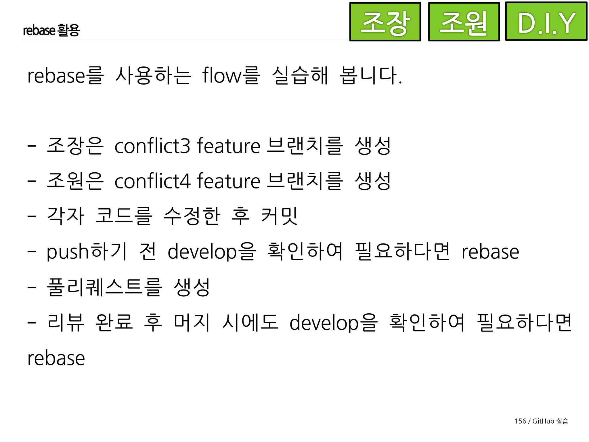 156 / GitHub 실습
rebase 활용
rebase는 이미 생성된 커밋을 고치기 때문에 push된 커밋을
rebase하는 것을 권장하지 않는다고 되어 있습니다. 왜냐하면
이미 다른 사람이 pull 받은 커밋을 다시 고치면 엄청난 혼란을
가져올 수 있기 때문입니다. 하지만 앞서 예제에서 feature 브
랜치는 담당자만이 사용하고 있다는 가정 하에 이미 push된 브
랜치를 rebase하고 있습니다.
 