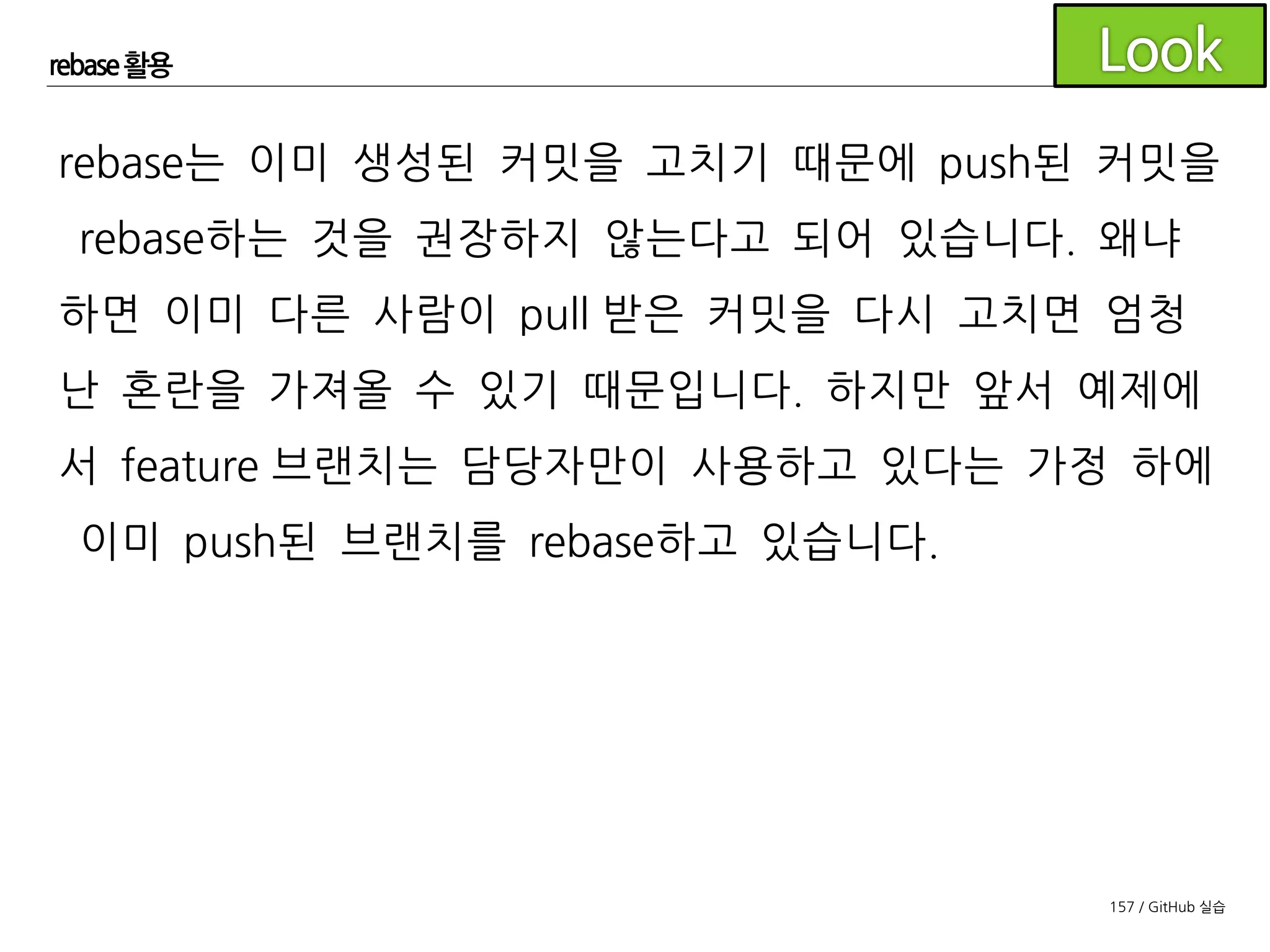 157 / GitHub 실습
rebase 활용
rebase는 git 사용법 중에서도 고급 사용법이므로 팀에서 이제
막 git을 도입해 사용하고 있다면 모든 구성원이 git에 익숙해진
후에 rebase를 활용한 flow를 도입하시길 권장드립니다.
 