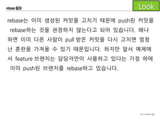 157 / GitHub 실습
rebase 활용
rebase는 git 사용법 중에서도 고급 사용법이므로 팀에서 이제
막 git을 도입해 사용하고 있다면 모든 구성원이 git에 익숙해진
후에 rebase를 활용한 flow를 도입하시길 권장드립니다.
 