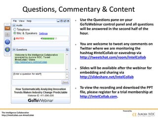 The Intelligence Collaborative
http://IntelCollab.com #IntelCollab
Powered by
α Use the Questions pane on your
GoToWebinar control panel and all questions
will be answered in the second half of the
hour.
α You are welcome to tweet any comments on
Twitter where we are monitoring the
hashtag #IntelCollab or eavesdrop via
http://tweetchat.com/room/IntelCollab
α Slides will be available after the webinar for
embedding and sharing via
http://slideshare.net/IntelCollab
α To view the recording and download the PPT
file, please register for a trial membership at
http://IntelCollab.com.
Questions, Commentary & Content
 