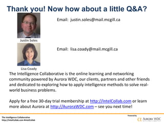 The Intelligence Collaborative
http://IntelCollab.com #IntelCollab
Powered by
Thank you! Now how about a little Q&A?
Email: justin.soles@mail.mcgill.ca
The Intelligence Collaborative is the online learning and networking
community powered by Aurora WDC, our clients, partners and other friends
and dedicated to exploring how to apply intelligence methods to solve real-
world business problems.
Apply for a free 30-day trial membership at http://IntelCollab.com or learn
more about Aurora at http://AuroraWDC.com – see you next time!
Justin Soles
Lisa Coady
Email: lisa.coady@mail.mcgill.ca
 