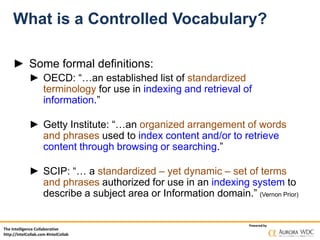 The Intelligence Collaborative
http://IntelCollab.com #IntelCollab
Powered by
What is a Controlled Vocabulary?
► Some formal definitions:
► OECD: “…an established list of standardized
terminology for use in indexing and retrieval of
information.”
► Getty Institute: “…an organized arrangement of words
and phrases used to index content and/or to retrieve
content through browsing or searching.”
► SCIP: “… a standardized – yet dynamic – set of terms
and phrases authorized for use in an indexing system to
describe a subject area or Information domain.” (Vernon Prior)
 
