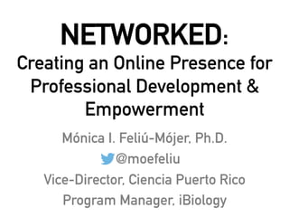 NETWORKED:
Creating an Online Presence for
Professional Development &
Empowerment
Mónica I. Feliú-Mójer, Ph.D.
@moefeliu
Vice-Director, Ciencia Puerto Rico
Program Manager, iBiology
 