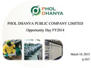 PHOL DHANYA PUBLIC COMPANY LIMITED
Opportunity Day FY2014
March 18, 2015
@ SET
 