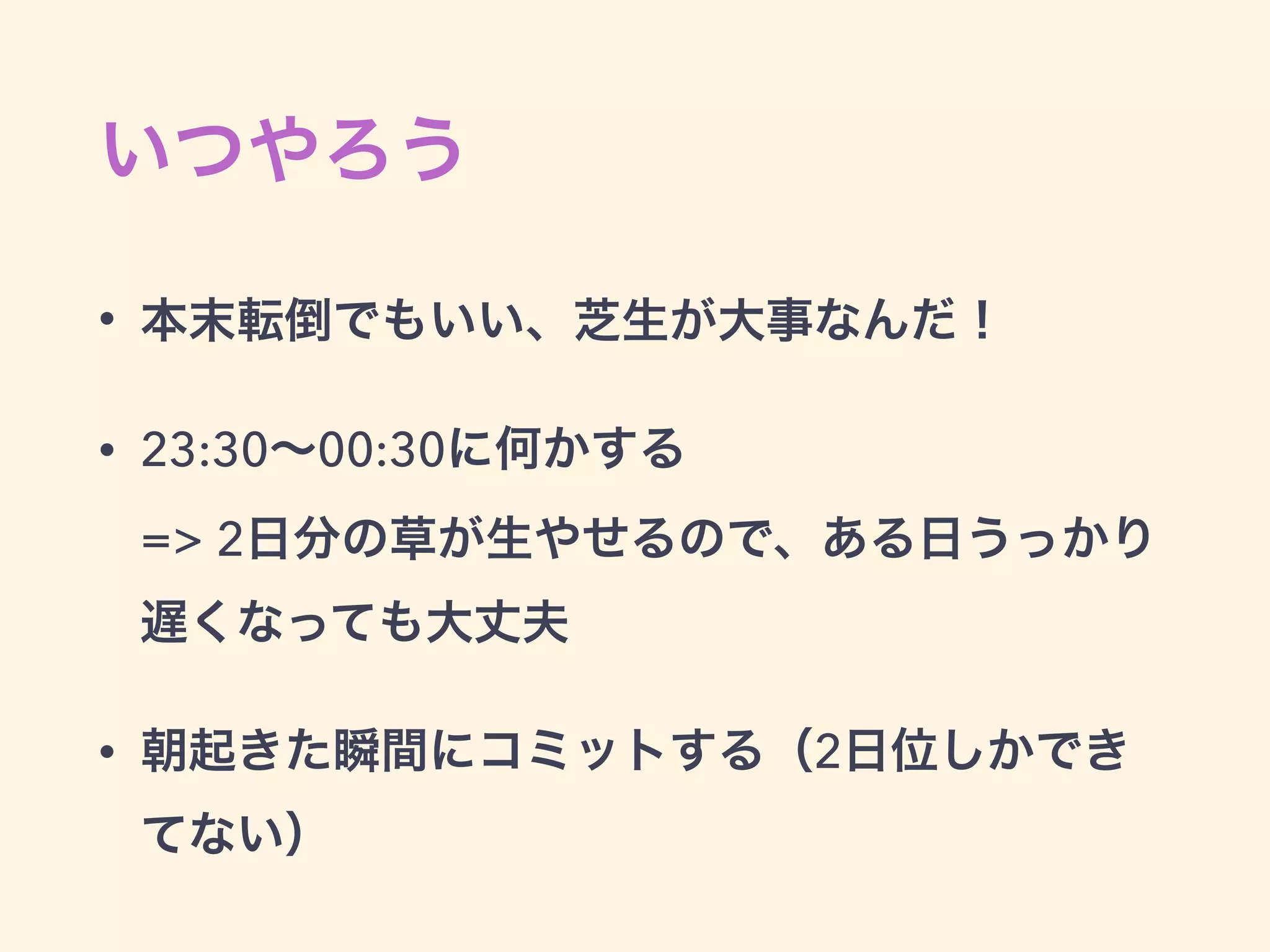 いつやろう
• 本末転倒でもいい、芝生が大事なんだ！
• 23:30∼00:30に何かする  
=> 2日分の草が生やせるので、ある日うっかり
遅くなっても大丈夫
• 朝起きた瞬間にコミットする（2日位しかでき
てない）
 