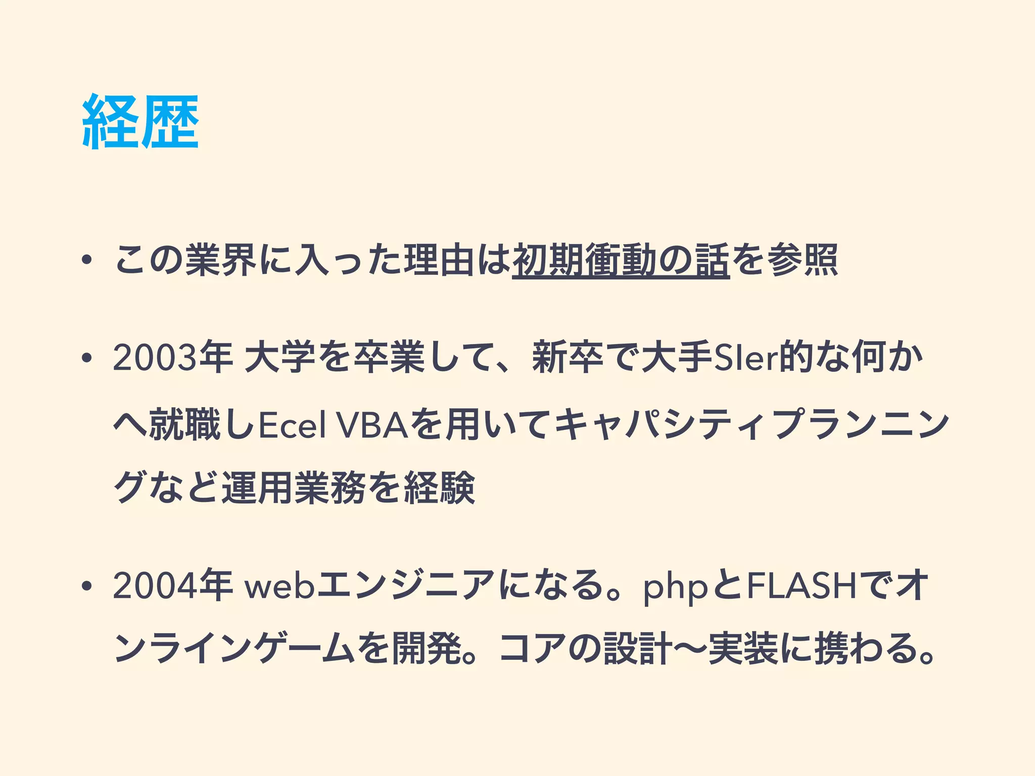 経歴
• この業界に入った理由は初期衝動の話を参照
• 2003年 大学を卒業して、新卒で大手SIer的な何か
へ就職しEcel VBAを用いてキャパシティプランニン
グなど運用業務を経験
• 2004年 webエンジニアになる。phpとFLASHでオ
ンラインゲームを開発。コアの設計∼実装に携わる。
 