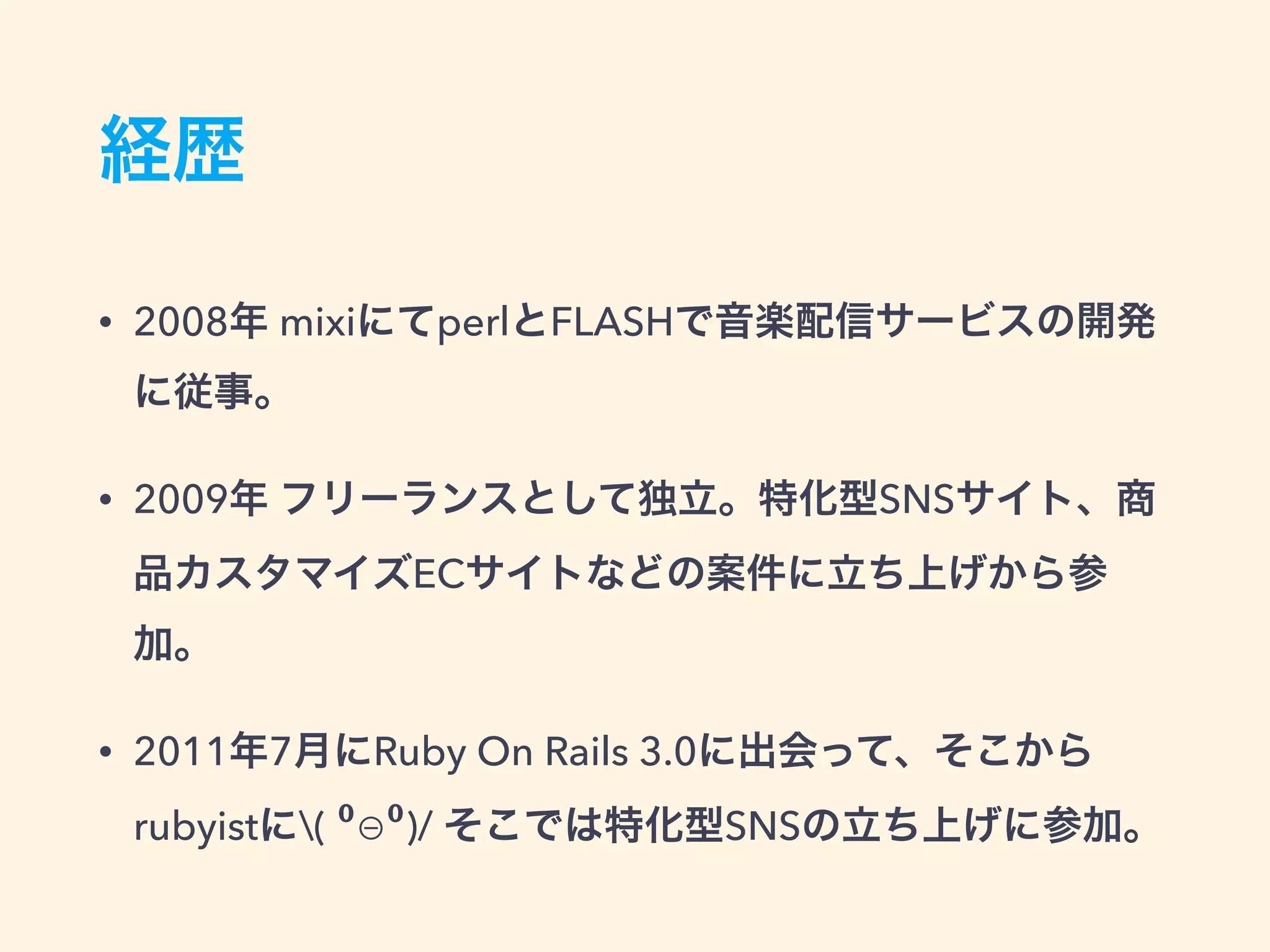 経歴
• 2008年 mixiにてperlとFLASHで音楽配信サービスの開発
に従事。
• 2009年 フリーランスとして独立。特化型SNSサイト、商
品カスタマイズECサイトなどの案件に立ち上げから参
加。
• 2011年7月にRuby On Rails 3.0に出会って、そこから
rubyistに( ⁰⊖⁰)/ そこでは特化型SNSの立ち上げに参加。
 
