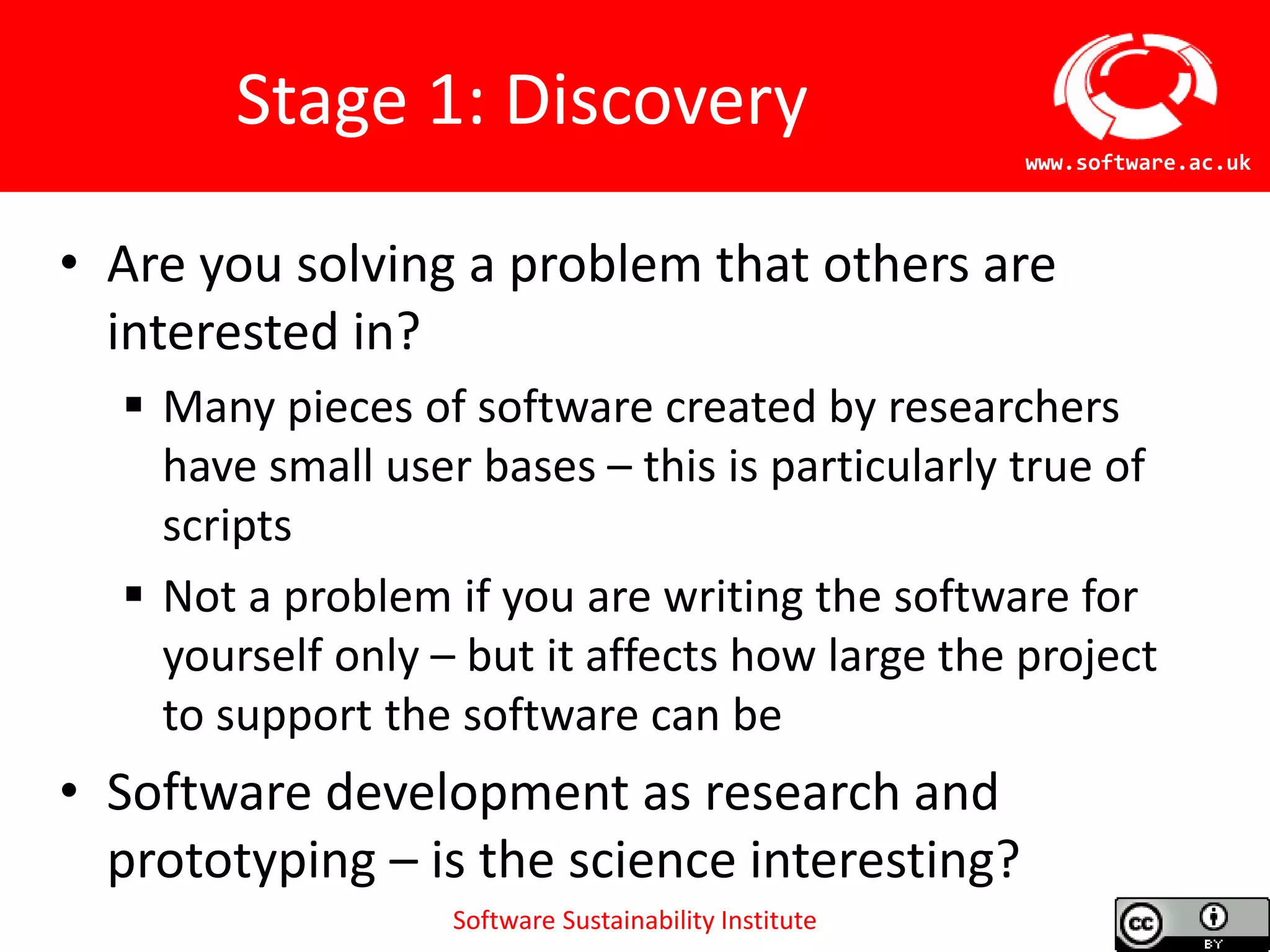 Software Sustainability Institute
www.software.ac.uk
Stage 1: Discovery
• Are you solving a problem that others are
interested in?
 Many pieces of software created by researchers
have small user bases – this is particularly true of
scripts
 Not a problem if you are writing the software for
yourself only – but it affects how large the project
to support the software can be
• Software development as research and
prototyping – is the science interesting?
 