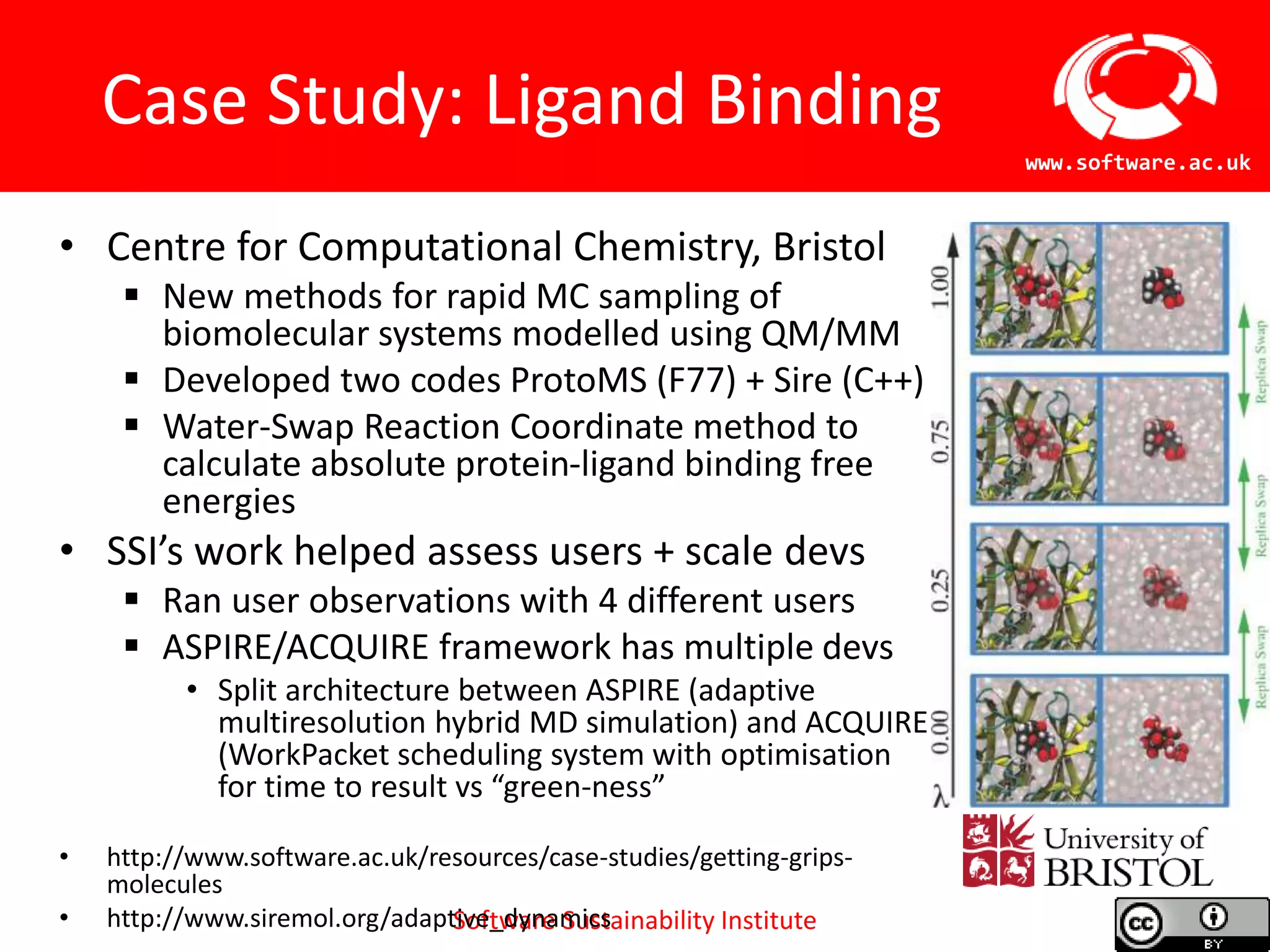 Software Sustainability Institute
www.software.ac.uk
Case Study: Ligand Binding
• Centre for Computational Chemistry, Bristol
 New methods for rapid MC sampling of
biomolecular systems modelled using QM/MM
 Developed two codes ProtoMS (F77) + Sire (C++)
 Water-Swap Reaction Coordinate method to
calculate absolute protein-ligand binding free
energies
• SSI’s work helped assess users + scale devs
 Ran user observations with 4 different users
 ASPIRE/ACQUIRE framework has multiple devs
• Split architecture between ASPIRE (adaptive
multiresolution hybrid MD simulation) and ACQUIRE
(WorkPacket scheduling system with optimisation
for time to result vs “green-ness”
• http://www.software.ac.uk/resources/case-studies/getting-grips-
molecules
• http://www.siremol.org/adaptive_dynamics
 
