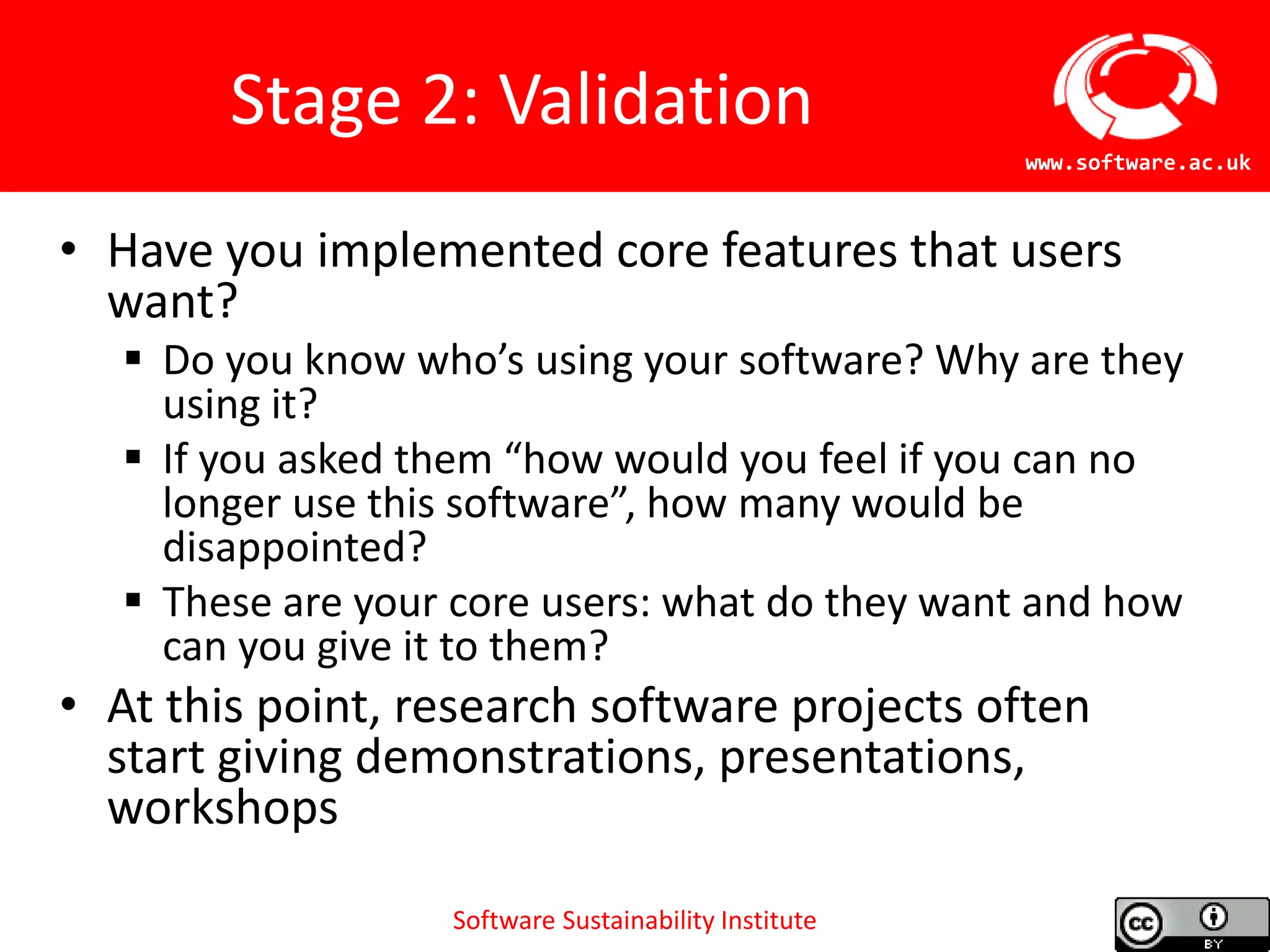 Software Sustainability Institute
www.software.ac.uk
Stage 2: Validation
• Have you implemented core features that users
want?
 Do you know who’s using your software? Why are they
using it?
 If you asked them “how would you feel if you can no
longer use this software”, how many would be
disappointed?
 These are your core users: what do they want and how
can you give it to them?
• At this point, research software projects often
start giving demonstrations, presentations,
workshops
 