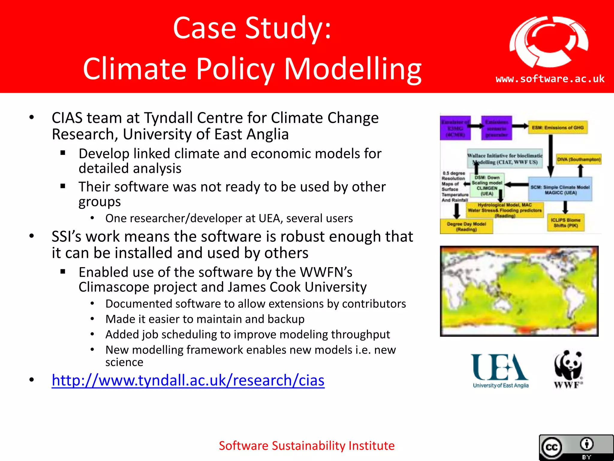 Software Sustainability Institute
www.software.ac.uk
Case Study:
Climate Policy Modelling
• CIAS team at Tyndall Centre for Climate Change
Research, University of East Anglia
 Develop linked climate and economic models for
detailed analysis
 Their software was not ready to be used by other
groups
• One researcher/developer at UEA, several users
• SSI’s work means the software is robust enough that
it can be installed and used by others
 Enabled use of the software by the WWFN’s
Climascope project and James Cook University
• Documented software to allow extensions by contributors
• Made it easier to maintain and backup
• Added job scheduling to improve modeling throughput
• New modelling framework enables new models i.e. new
science
• http://www.tyndall.ac.uk/research/cias
 
