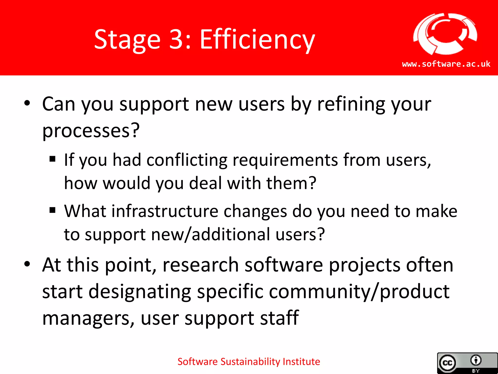 Software Sustainability Institute
www.software.ac.uk
Stage 3: Efficiency
• Can you support new users by refining your
processes?
 If you had conflicting requirements from users,
how would you deal with them?
 What infrastructure changes do you need to make
to support new/additional users?
• At this point, research software projects often
start designating specific community/product
managers, user support staff
 
