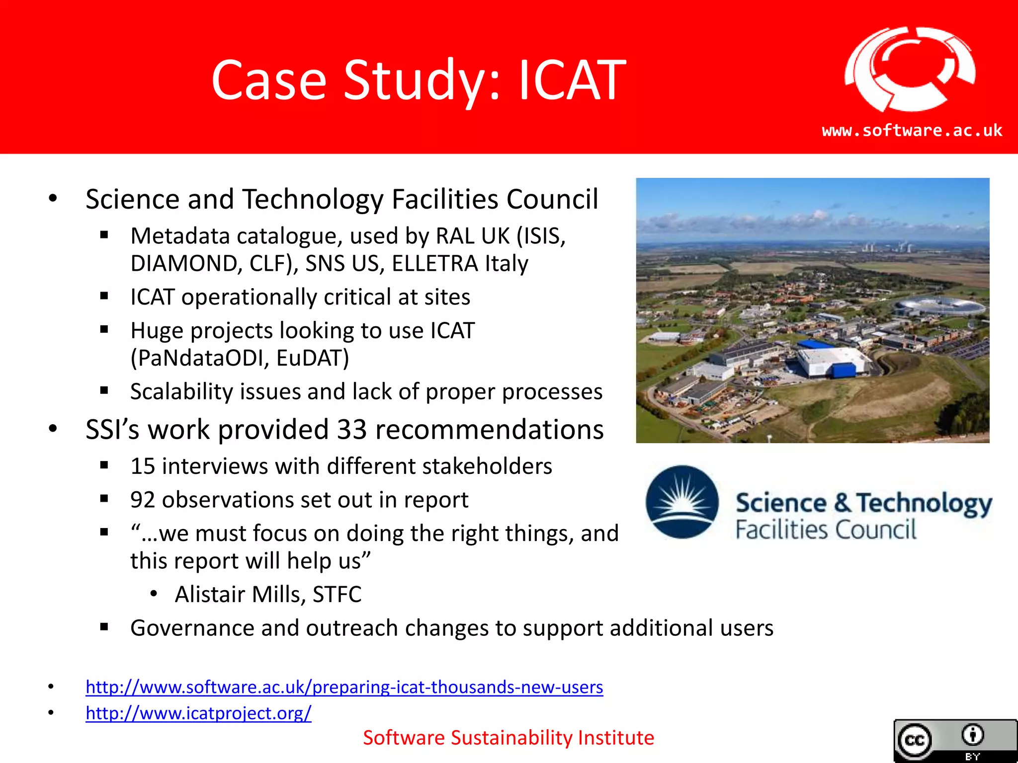 Software Sustainability Institute
www.software.ac.uk
Case Study: ICAT
• Science and Technology Facilities Council
 Metadata catalogue, used by RAL UK (ISIS,
DIAMOND, CLF), SNS US, ELLETRA Italy
 ICAT operationally critical at sites
 Huge projects looking to use ICAT
(PaNdataODI, EuDAT)
 Scalability issues and lack of proper processes
• SSI’s work provided 33 recommendations
 15 interviews with different stakeholders
 92 observations set out in report
 “…we must focus on doing the right things, and
this report will help us”
• Alistair Mills, STFC
 Governance and outreach changes to support additional users
• http://www.software.ac.uk/preparing-icat-thousands-new-users
• http://www.icatproject.org/
 