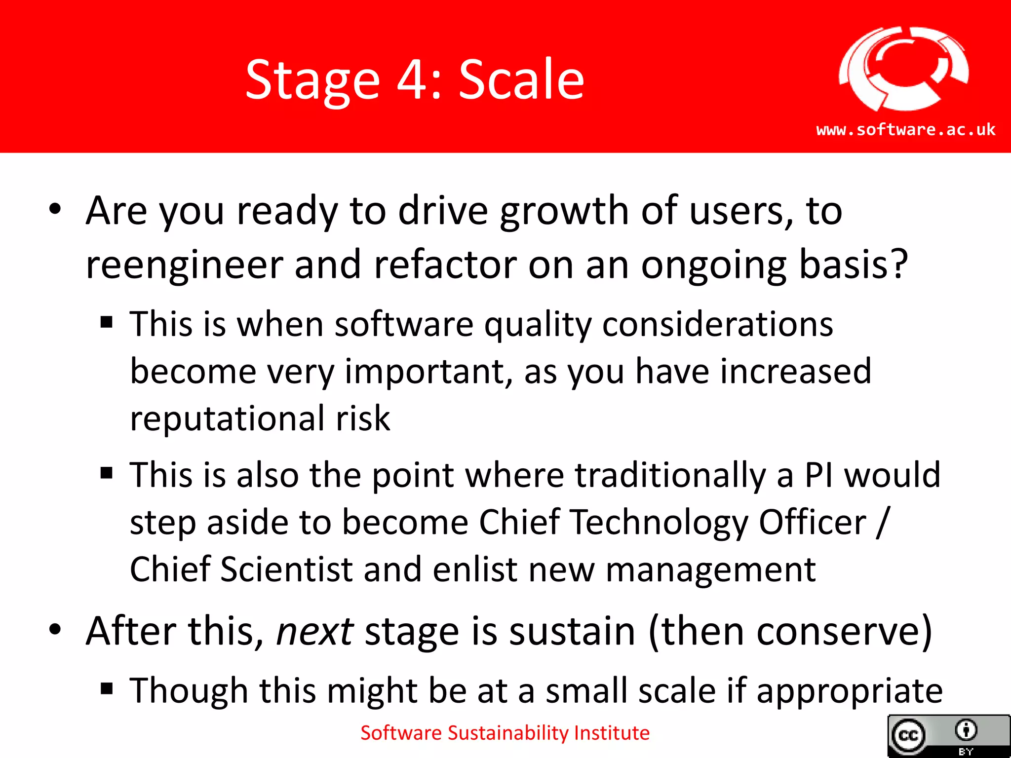Software Sustainability Institute
www.software.ac.uk
Stage 4: Scale
• Are you ready to drive growth of users, to
reengineer and refactor on an ongoing basis?
 This is when software quality considerations
become very important, as you have increased
reputational risk
 This is also the point where traditionally a PI would
step aside to become Chief Technology Officer /
Chief Scientist and enlist new management
• After this, next stage is sustain (then conserve)
 Though this might be at a small scale if appropriate
 