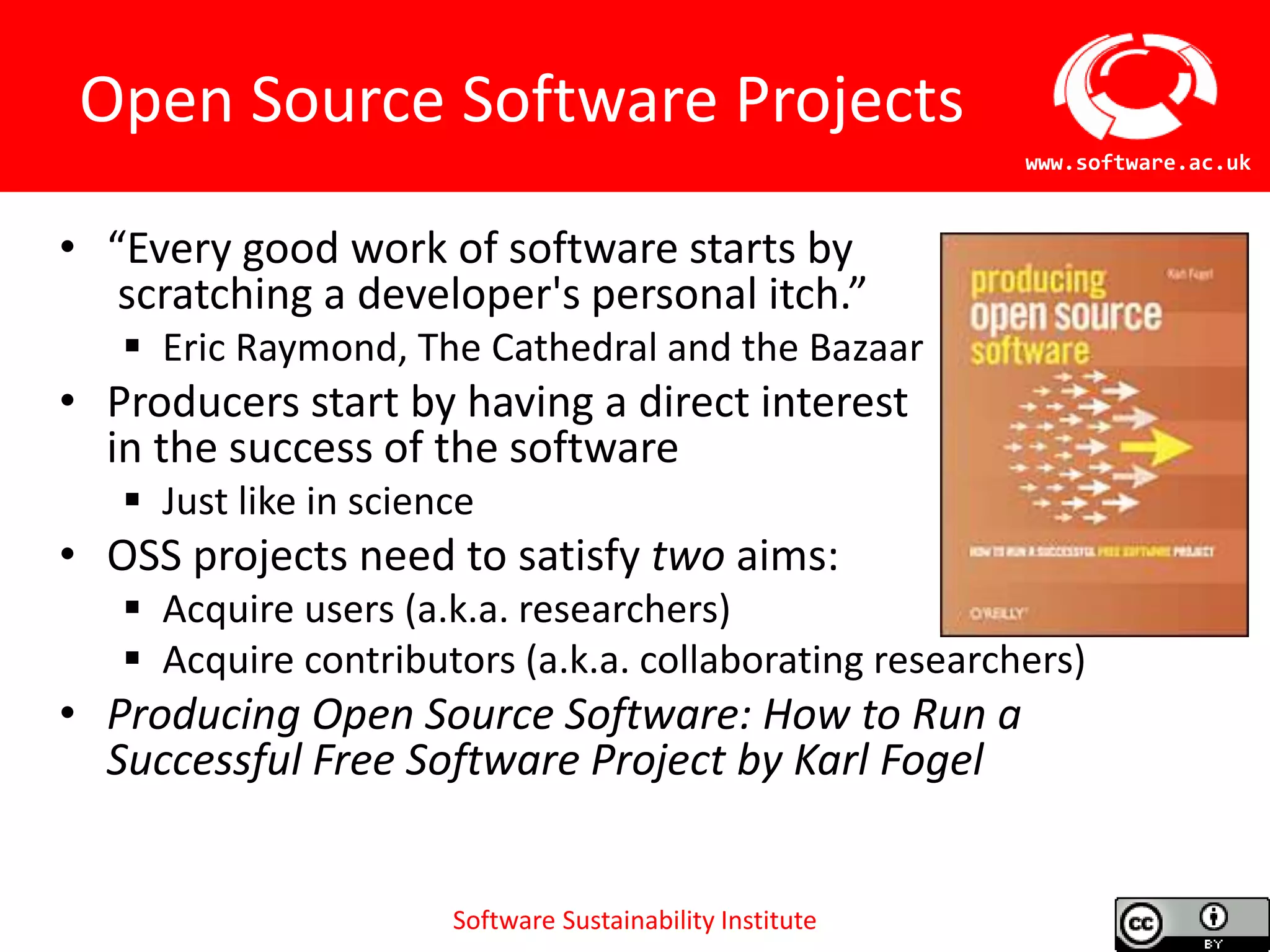 Software Sustainability Institute
www.software.ac.uk
Open Source Software Projects
• “Every good work of software starts by
scratching a developer's personal itch.”
 Eric Raymond, The Cathedral and the Bazaar
• Producers start by having a direct interest
in the success of the software
 Just like in science
• OSS projects need to satisfy two aims:
 Acquire users (a.k.a. researchers)
 Acquire contributors (a.k.a. collaborating researchers)
• Producing Open Source Software: How to Run a
Successful Free Software Project by Karl Fogel
 