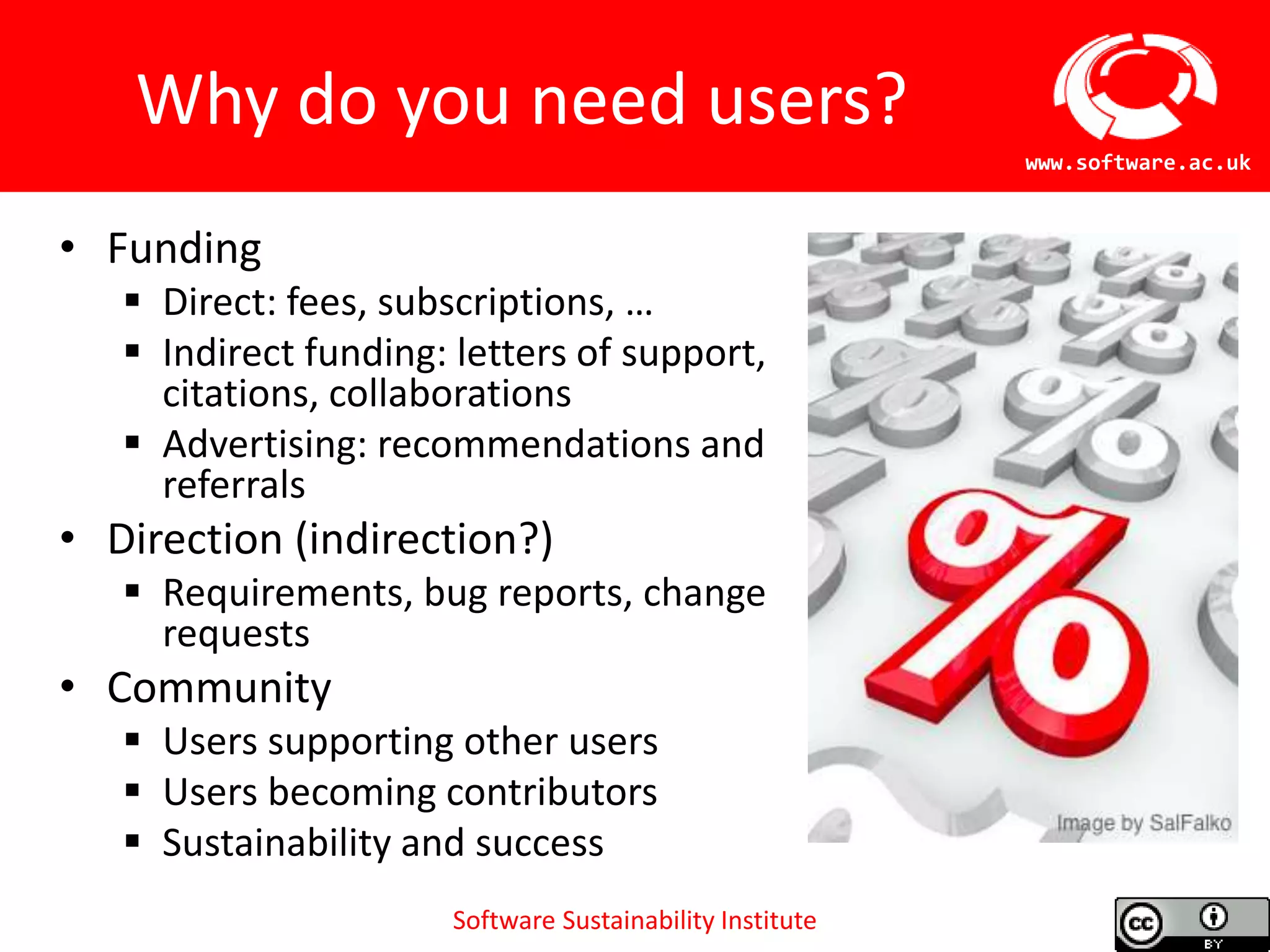 Software Sustainability Institute
www.software.ac.uk
Why do you need users?
• Funding
 Direct: fees, subscriptions, …
 Indirect funding: letters of support,
citations, collaborations
 Advertising: recommendations and
referrals
• Direction (indirection?)
 Requirements, bug reports, change
requests
• Community
 Users supporting other users
 Users becoming contributors
 Sustainability and success
 