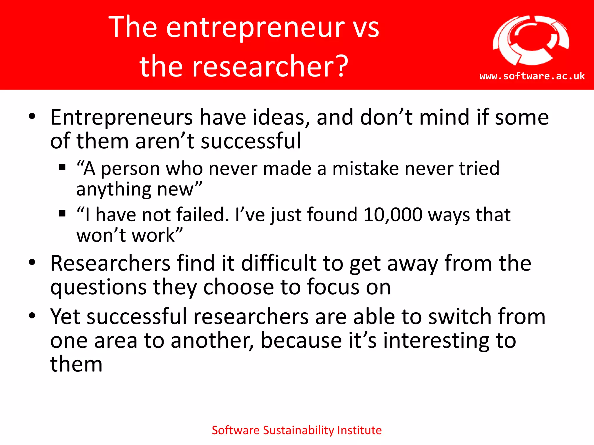 Software Sustainability Institute
www.software.ac.uk
The entrepreneur vs
the researcher?
• Entrepreneurs have ideas, and don’t mind if some
of them aren’t successful
 “A person who never made a mistake never tried
anything new”
 “I have not failed. I’ve just found 10,000 ways that
won’t work”
• Researchers find it difficult to get away from the
questions they choose to focus on
• Yet successful researchers are able to switch from
one area to another, because it’s interesting to
them
 