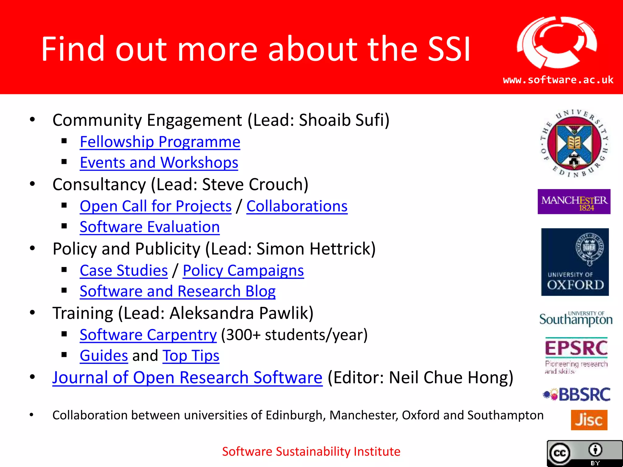 Software Sustainability Institute
www.software.ac.uk
Find out more about the SSI
• Community Engagement (Lead: Shoaib Sufi)
 Fellowship Programme
 Events and Workshops
• Consultancy (Lead: Steve Crouch)
 Open Call for Projects / Collaborations
 Software Evaluation
• Policy and Publicity (Lead: Simon Hettrick)
 Case Studies / Policy Campaigns
 Software and Research Blog
• Training (Lead: Aleksandra Pawlik)
 Software Carpentry (300+ students/year)
 Guides and Top Tips
• Journal of Open Research Software (Editor: Neil Chue Hong)
• Collaboration between universities of Edinburgh, Manchester, Oxford and Southampton
 