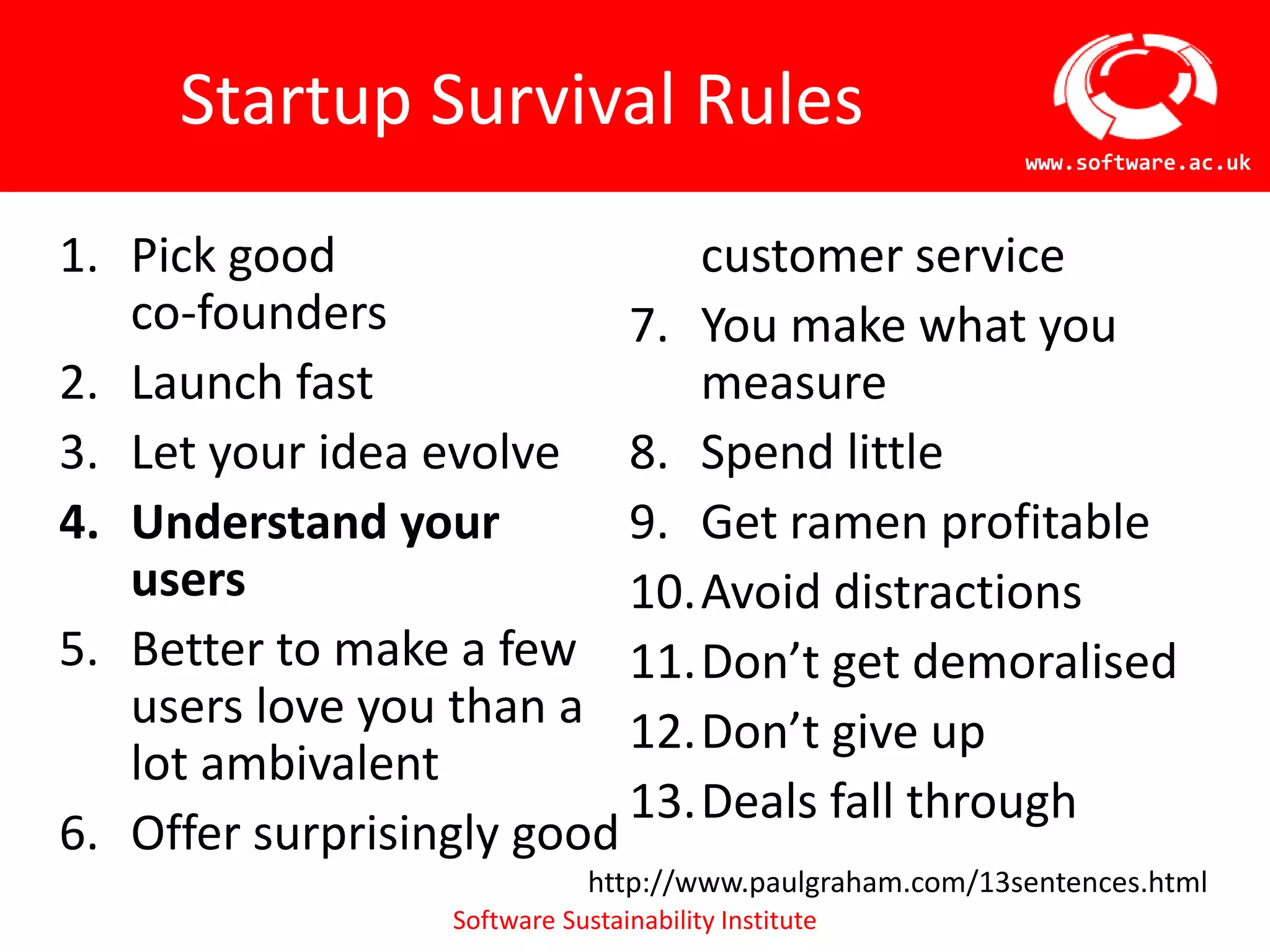 Software Sustainability Institute
www.software.ac.uk
Startup Survival Rules
1. Pick good
co-founders
2. Launch fast
3. Let your idea evolve
4. Understand your
users
5. Better to make a few
users love you than a
lot ambivalent
6. Offer surprisingly good
customer service
7. You make what you
measure
8. Spend little
9. Get ramen profitable
10.Avoid distractions
11.Don’t get demoralised
12.Don’t give up
13.Deals fall through
http://www.paulgraham.com/13sentences.html
 
