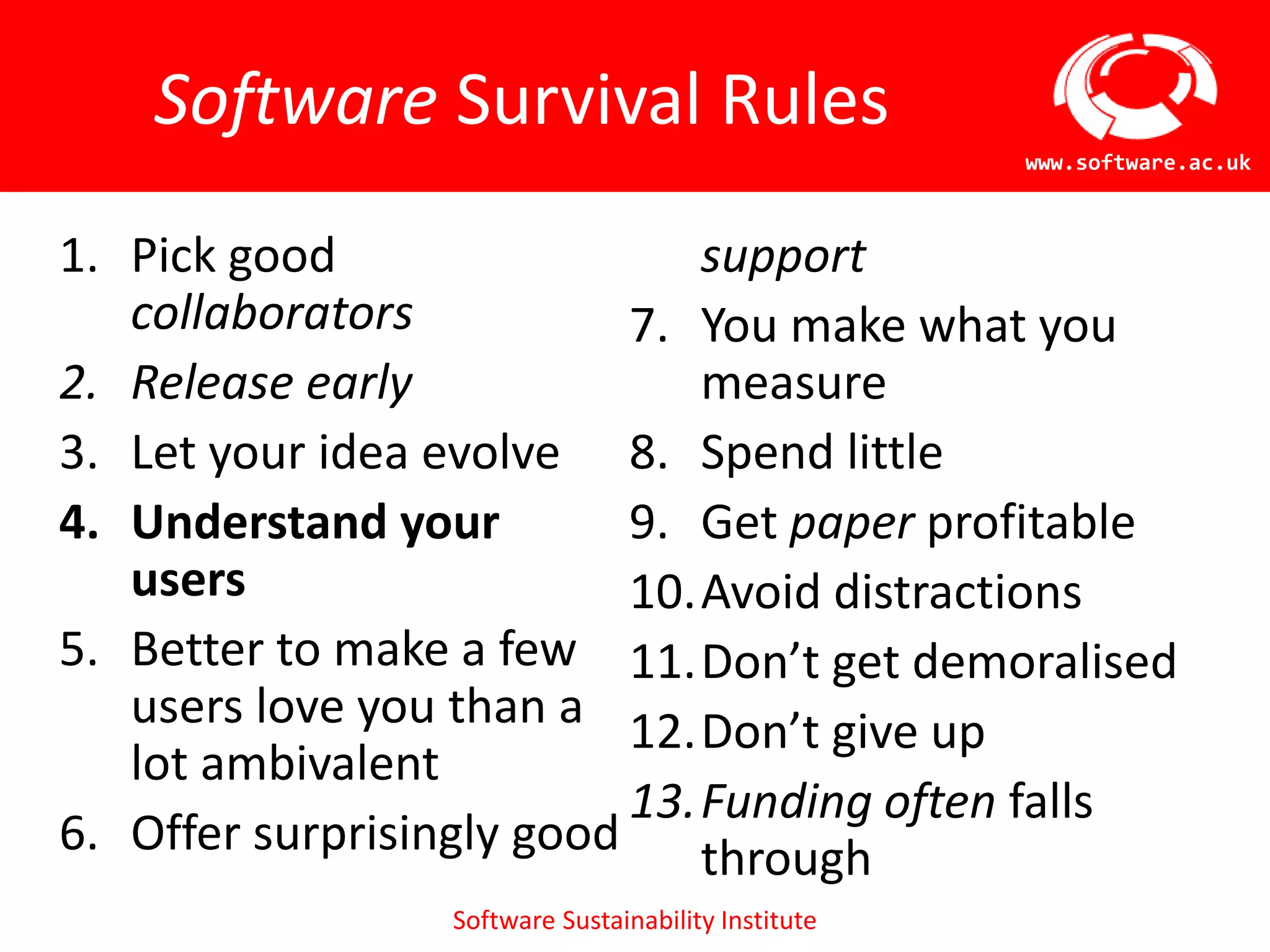 Software Sustainability Institute
www.software.ac.uk
Software Survival Rules
1. Pick good
collaborators
2. Release early
3. Let your idea evolve
4. Understand your
users
5. Better to make a few
users love you than a
lot ambivalent
6. Offer surprisingly good
support
7. You make what you
measure
8. Spend little
9. Get paper profitable
10.Avoid distractions
11.Don’t get demoralised
12.Don’t give up
13.Funding often falls
through
 