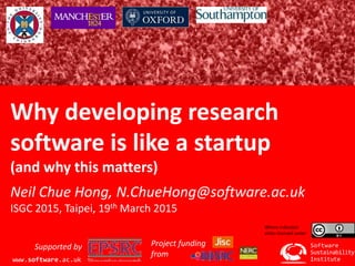 Software Sustainability Institute
www.software.ac.uk
Why developing research
software is like a startup
(and why this matters)
Neil Chue Hong, N.ChueHong@software.ac.uk
ISGC 2015, Taipei, 19th March 2015
Institute
Software
Sustainability
www.software.ac.uk
Supported by Project funding
from
Where indicated
slides licensed under
 