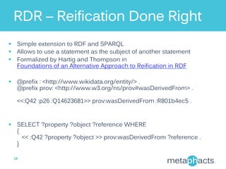 RDR – Reification Done Right
§  Simple extension to RDF and SPARQL
§  Allows to use a statement as the subject of another statement
§  Formalized by Hartig and Thompson in
Foundations of an Alternative Approach to Reification in RDF
§  @prefix : <http://www.wikidata.org/entity/> .
@prefix prov: <http://www.w3.org/ns/prov#wasDerivedFrom> .
<<:Q42 :p26 :Q14623681>> prov:wasDerivedFrom :R801b4ec5 .
§  SELECT ?property ?object ?reference WHERE
{
<< :Q42 ?property ?object >> prov:wasDerivedFrom ?reference .
}
18	
  
 