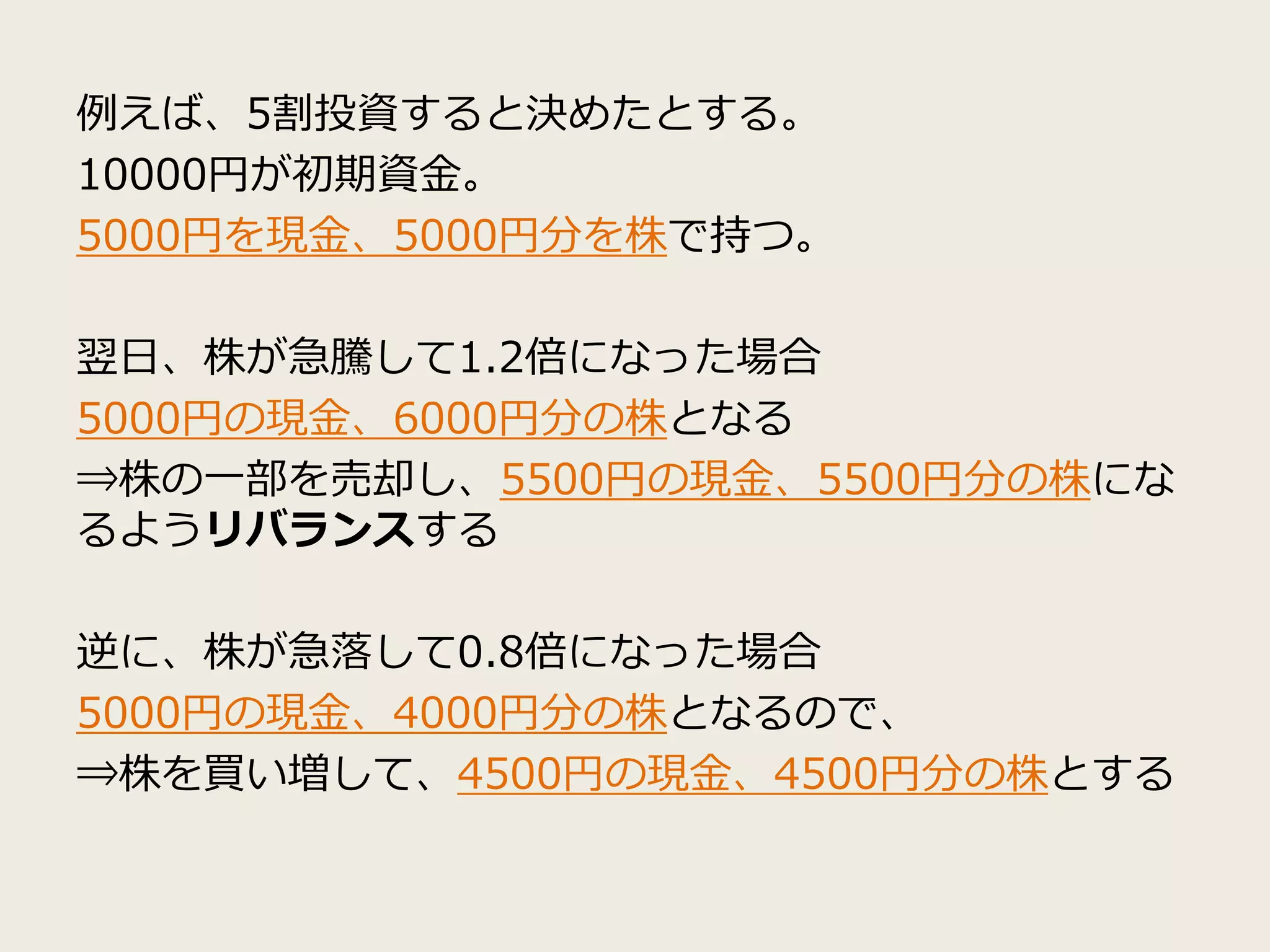 例えば、5割投資すると決めたとする。
10000円が初期資金。
5000円を現金、5000円分を株で持つ。
翌日、株が急騰して1.2倍になった場合
5000円の現金、6000円分の株となる
⇒株の一部を売却し、5500円の現金、5500円分の株にな
るようリバランスする
逆に、株が急落して0.8倍になった場合
5000円の現金、4000円分の株となるので、
⇒株を買い増して、4500円の現金、4500円分の株とする
 