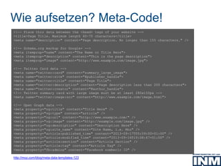 Wie aufsetzen? Meta-Code!
http://moz.com/blog/meta-data-templates-123
<!-- Place this data between the <head> tags of your website -->
<title>Page Title. Maximum length 60-70 characters</title>
<meta name="description" content="Page description. No longer than 155 characters." />
<!-- Schema.org markup for Google+ -->
<meta itemprop="name" content="The Name or Title Here">
<meta itemprop="description" content="This is the page description">
<meta itemprop="image" content="http://www.example.com/image.jpg">
<!-- Twitter Card data -->
<meta name="twitter:card" content="summary_large_image">
<meta name="twitter:site" content="@publisher_handle">
<meta name="twitter:title" content="Page Title">
<meta name="twitter:description" content="Page description less than 200 characters">
<meta name="twitter:creator" content="@author_handle">
<!-- Twitter summary card with large image must be at least 280x150px -->
<meta name="twitter:image:src" content="http://www.example.com/image.html">
<!-- Open Graph data -->
<meta property="og:title" content="Title Here" />
<meta property="og:type" content="article" />
<meta property="og:url" content="http://www.example.com/" />
<meta property="og:image" content="http://example.com/image.jpg" />
<meta property="og:description" content="Description Here" />
<meta property="og:site_name" content="Site Name, i.e. Moz" />
<meta property="article:published_time" content="2013-09-17T05:59:00+01:00" />
<meta property="article:modified_time" content="2013-09-16T19:08:47+01:00" />
<meta property="article:section" content="Article Section" />
<meta property="article:tag" content="Article Tag" />
<meta property="fb:admins" content="Facebook numberic ID" />
 
