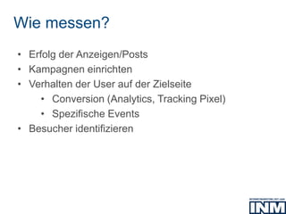 Wie messen?
• Erfolg der Anzeigen/Posts
• Kampagnen einrichten
• Verhalten der User auf der Zielseite
• Conversion (Analytics, Tracking Pixel)
• Spezifische Events
• Besucher identifizieren
 