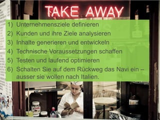 1) Unternehmensziele definieren
2) Kunden und ihre Ziele analysieren
3) Inhalte generieren und entwickeln
4) Technische Voraussetzungen schaffen
5) Testen und laufend optimieren
6) Schalten Sie auf dem Rückweg das Navi ein –
ausser sie wollen nach Italien.
 