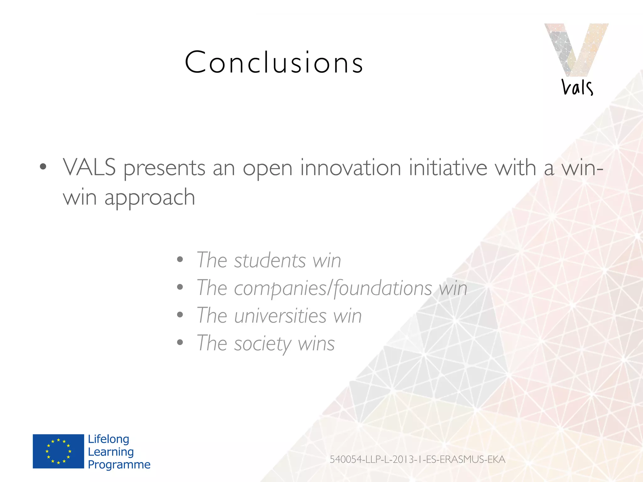 Conclusions
•  VALS presents an open innovation initiative with a win-
win approach
•  The students win
•  The companies/foundations win
•  The universities win
•  The society wins
540054-LLP-L-2013-1-ES-ERASMUS-EKA
 