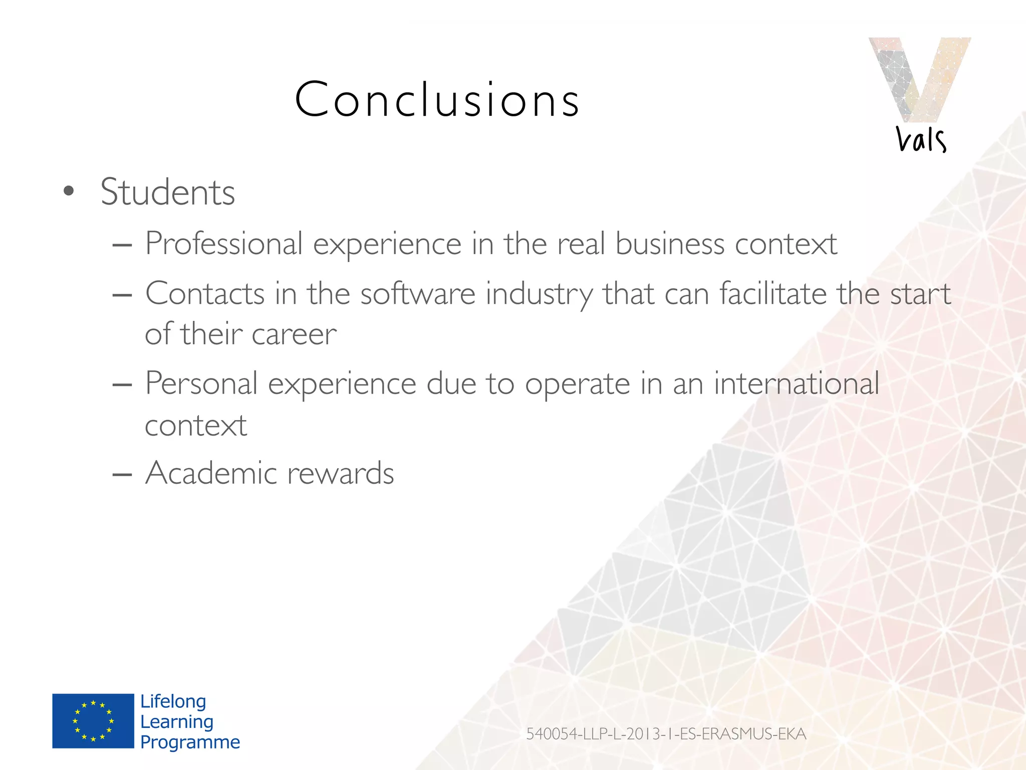 Conclusions
•  Students
–  Professional experience in the real business context
–  Contacts in the software industry that can facilitate the start
of their career
–  Personal experience due to operate in an international
context
–  Academic rewards
540054-LLP-L-2013-1-ES-ERASMUS-EKA
 