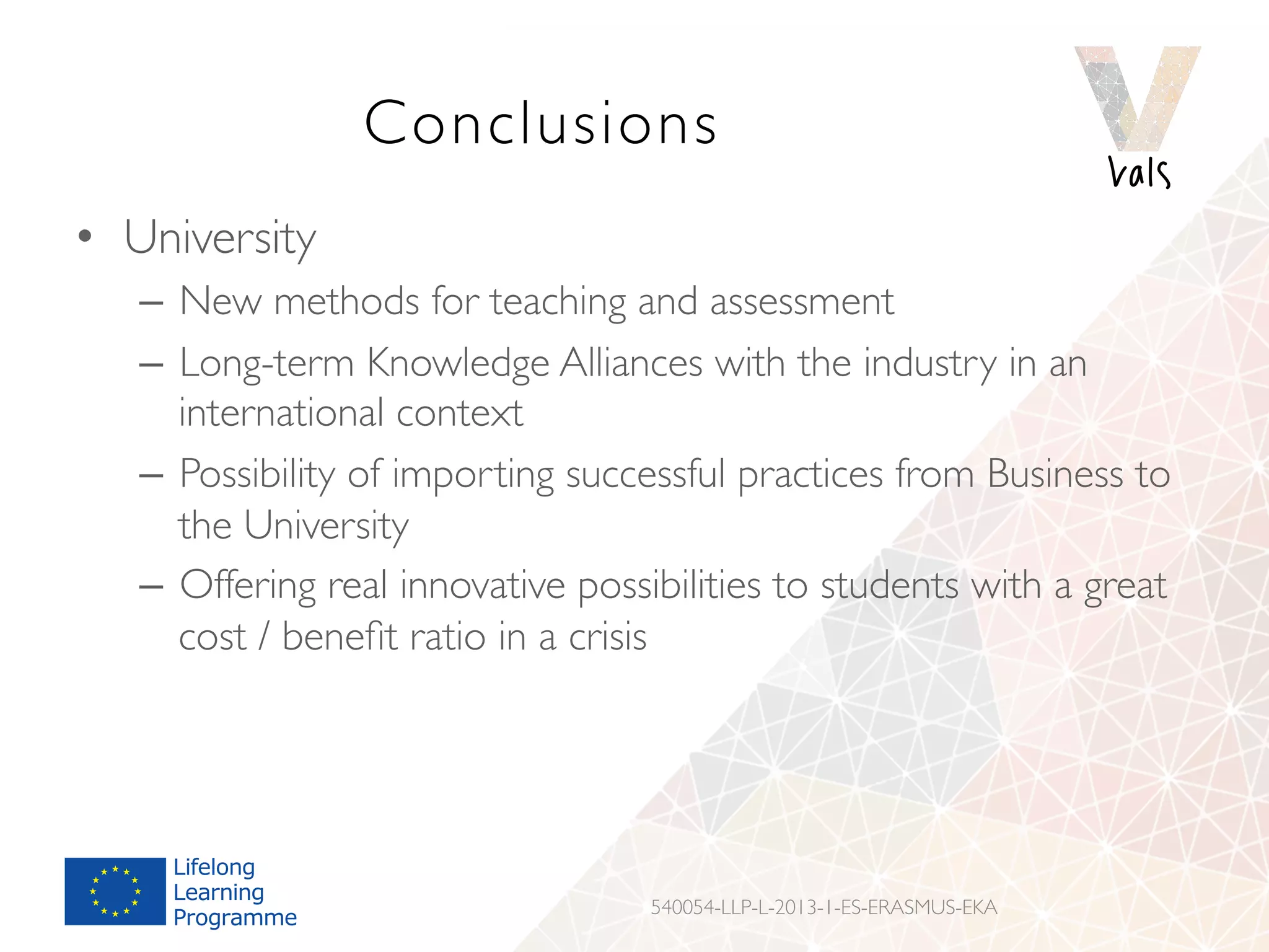 Conclusions
•  University
–  New methods for teaching and assessment
–  Long-term Knowledge Alliances with the industry in an
international context
–  Possibility of importing successful practices from Business to
the University
–  Offering real innovative possibilities to students with a great
cost / beneﬁt ratio in a crisis
540054-LLP-L-2013-1-ES-ERASMUS-EKA
 