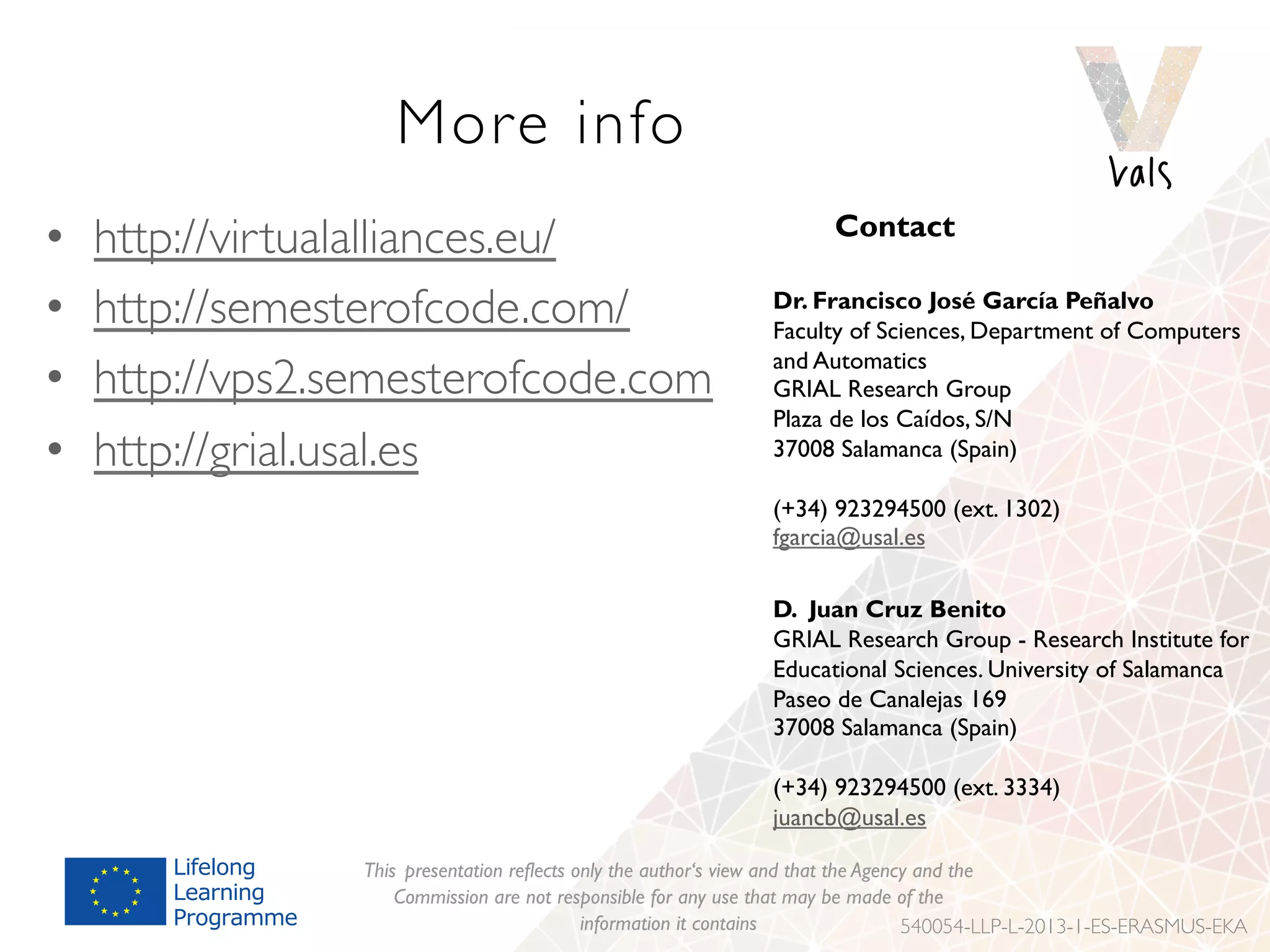 More info
•  http://virtualalliances.eu/
•  http://semesterofcode.com/
•  http://vps2.semesterofcode.com
•  http://grial.usal.es
This presentation reflects only the author‘s view and that the Agency and the
Commission are not responsible for any use that may be made of the
information it contains 540054-LLP-L-2013-1-ES-ERASMUS-EKA
Contact
Dr. Francisco José García Peñalvo
Faculty of Sciences, Department of Computers
and Automatics
GRIAL Research Group
Plaza de los Caídos, S/N
37008 Salamanca (Spain)
(+34) 923294500 (ext. 1302)
fgarcia@usal.es
D. Juan Cruz Benito
GRIAL Research Group - Research Institute for
Educational Sciences. University of Salamanca
Paseo de Canalejas 169
37008 Salamanca (Spain)
(+34) 923294500 (ext. 3334)
juancb@usal.es
 